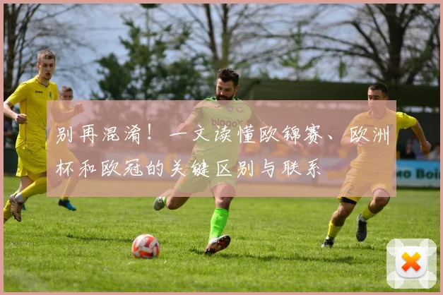 别再混淆！一文读懂欧锦赛、欧洲杯和欧冠的关键区别与联系