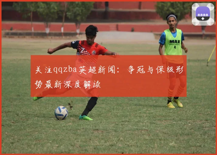 关注qqzba英超新闻:争冠与保级形势最新深度解读