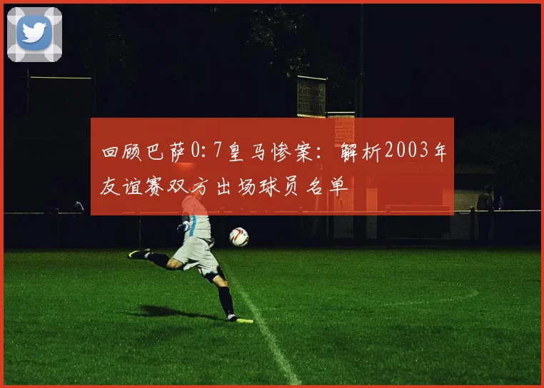 回顾巴萨0:7皇马惨案：解析2003年友谊赛双方出场球员名单