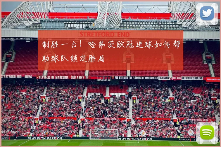 制胜一击！哈弗茨欧冠进球如何帮助球队锁定胜局