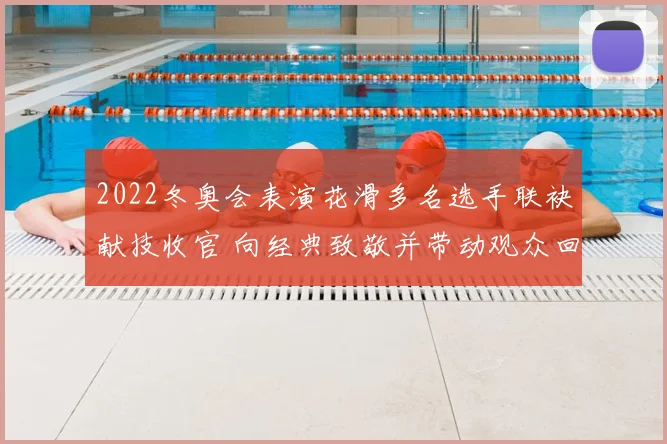 2022冬奥会表演花滑多名选手联袂献技收官 向经典致敬并带动观众回忆