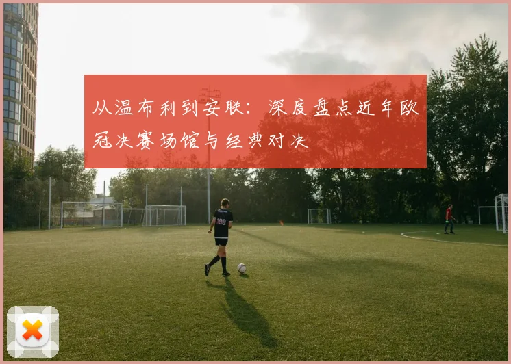 从温布利到安联：深度盘点近年欧冠决赛场馆与经典对决