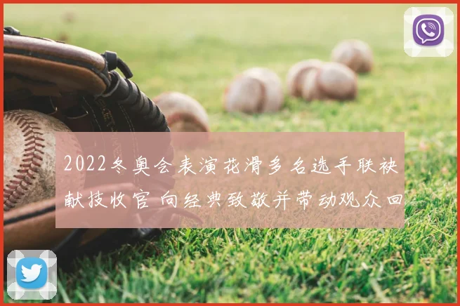 2022冬奥会表演花滑多名选手联袂献技收官 向经典致敬并带动观众回忆