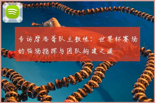 专访摩洛哥队主教练：世界杯赛场的临场指挥与团队构建之道