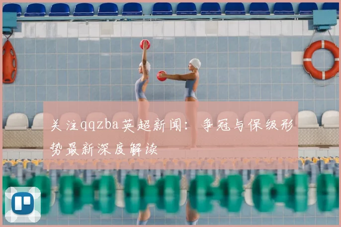 关注qqzba英超新闻：争冠与保级形势最新深度解读
