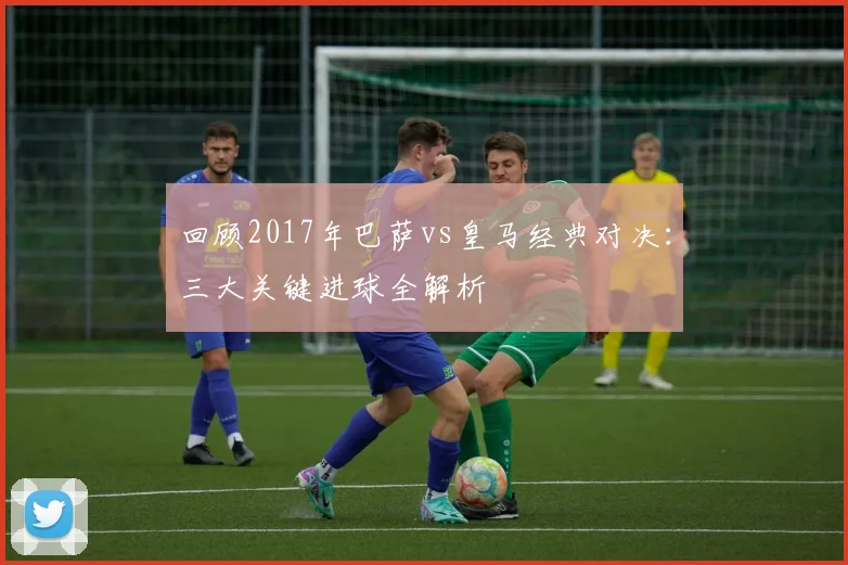 回顾2017年巴萨vs皇马经典对决：三大关键进球全解析