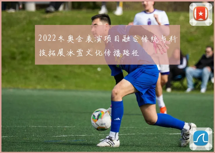 2022冬奥会表演项目融合传统与科技拓展冰雪文化传播路径