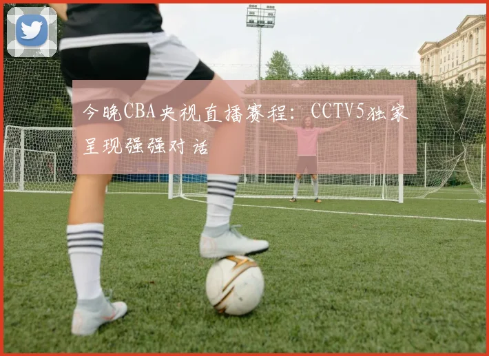 今晚CBA央视直播赛程：CCTV5独家呈现强强对话