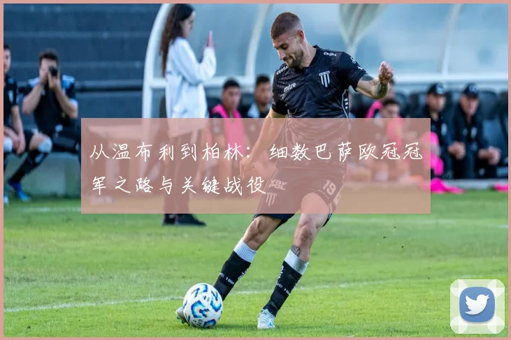 从温布利到柏林：细数巴萨欧冠冠军之路与关键战役